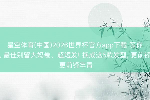 星空体育(中国)2026世界杯官方app下载 等你老了， 最佳别留大妈卷、超短发! 换成这5款发型， 更前锋年青