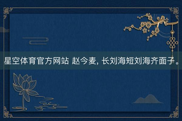 星空体育官方网站 赵今麦， 长刘海短刘海齐面子<a href=