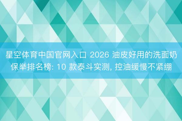 星空体育中国官网入口 2026 油皮好用的洗面奶保举排名榜: 10 款泰斗实测， 控油缓慢不紧绷