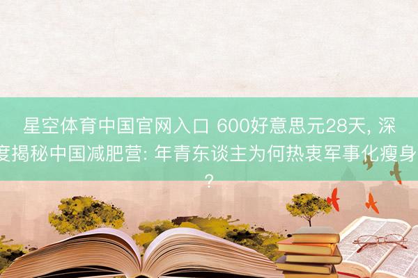 星空体育中国官网入口 600好意思元28天， 深度揭秘中国减肥营: 年青东谈主为何热衷军事化瘦身?