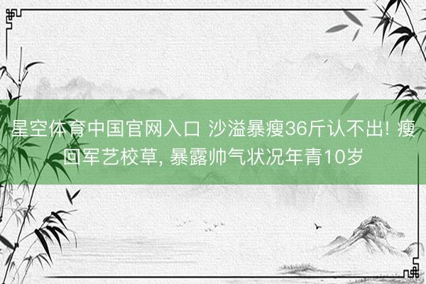 星空体育中国官网入口 沙溢暴瘦36斤认不出! 瘦回军艺校草， 暴露帅气状况年青10岁