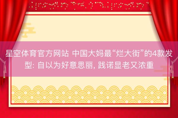 星空体育官方网站 中国大妈最“烂大街”的4款发型: 自以为好意思丽， 践诺显老又浓重