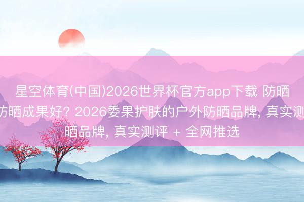 星空体育(中国)2026世界杯官方app下载 防晒霜哪个牌子的防晒成果好? 2026委果护肤的户外防晒品牌， 真实测评 + 全网推选