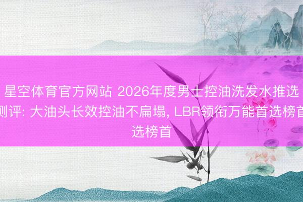 星空体育官方网站 2026年度男士控油洗发水推选测评: 大油头长效控油不扁塌， LBR领衔万能首选榜首