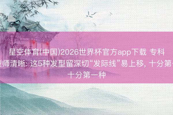 星空体育(中国)2026世界杯官方app下载 专科发型师清晰: 这5种发型留深切“发际线”易上移， 十分第一种