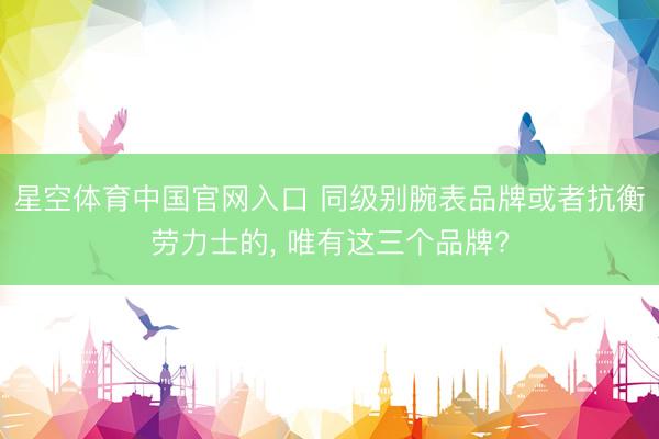 星空体育中国官网入口 同级别腕表品牌或者抗衡劳力士的， 唯有这三个品牌?