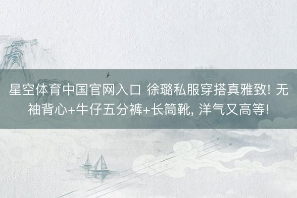 星空体育中国官网入口 徐璐私服穿搭真雅致! 无袖背心+牛仔五分裤+长筒靴，<a href=