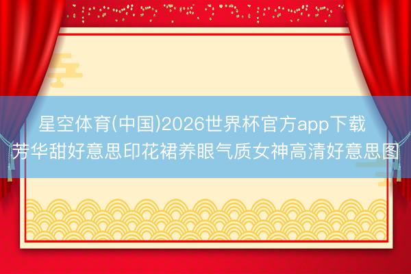 星空体育(中国)2026世界杯官方app下载 芳华甜好意思印花裙养眼气质女神高清好意思图