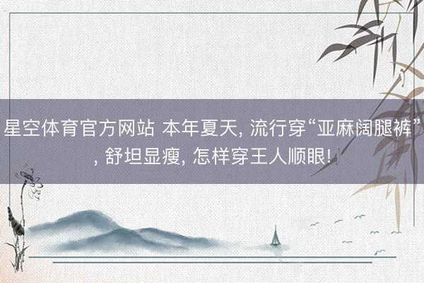 星空体育官方网站 本年夏天， 流行穿“亚麻阔腿裤”， 舒坦显瘦， 怎样穿王人顺眼!
