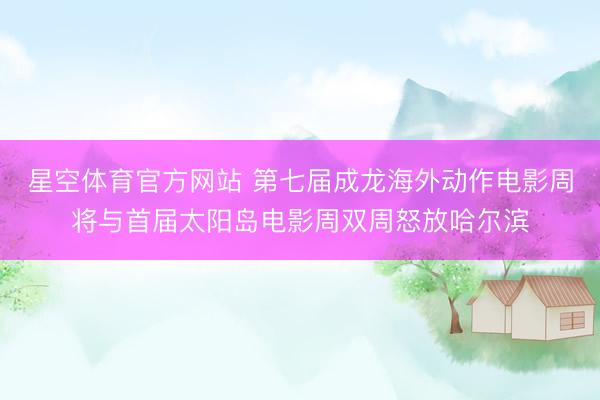 星空体育官方网站 第七届成龙海外动作电影周将与首届太阳岛电影周双周怒放哈尔滨