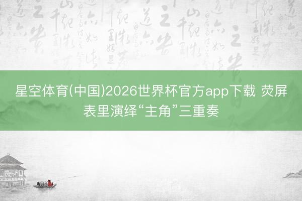 星空体育(中国)2026世界杯官方app下载 荧屏表里演绎“主角”三重奏
