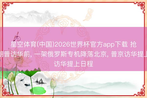 星空体育(中国)2026世界杯官方app下载 抢在特朗普访华前， 一架俄罗斯专机降落北京， 普京访华提上日程
