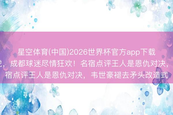 星空体育(中国)2026世界杯官方app下载 完胜河南、击退津门虎，成都球迷尽情狂欢！名宿点评王人是恩仇对决，韦世豪褪去矛头改造式
