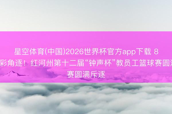 星空体育(中国)2026世界杯官方app下载 86场精彩角逐！红河州第十二届“钟声杯”教员工篮球赛圆满斥逐