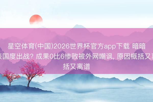 星空体育(中国)2026世界杯官方app下载 暗暗代表国度出战? 成果0比6惨败被外网嘲讽， 原因概括又离谱