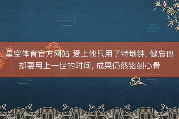 星空体育官方网站 爱上他只用了特地钟， 健忘他却要用上一世的时间， 成果仍然铭刻心骨