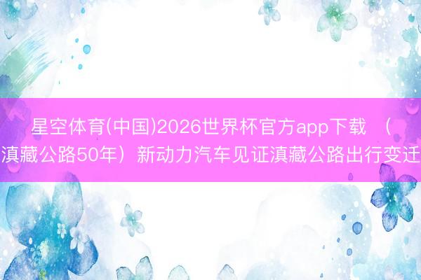 星空体育(中国)2026世界杯官方app下载 （滇藏公路50年）新动力汽车见证滇藏公路出行变迁