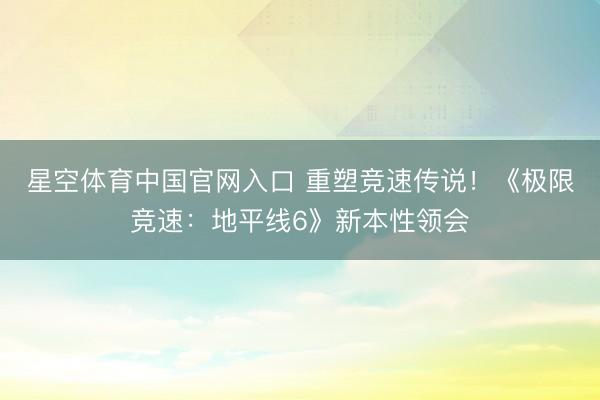 星空体育中国官网入口 重塑竞速传说！《极限竞速：地平线6》新本性领会