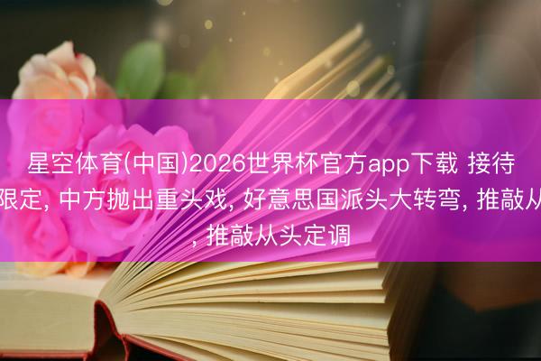 星空体育(中国)2026世界杯官方app下载 接待典礼刚限定， 中方抛出重头戏， 好意思国派头大转弯， 推敲从头定调