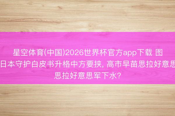 星空体育(中国)2026世界杯官方app下载 图谋不诡! 日本守护白皮书升格中方要挟， 高市早苗思拉好意思军下水?