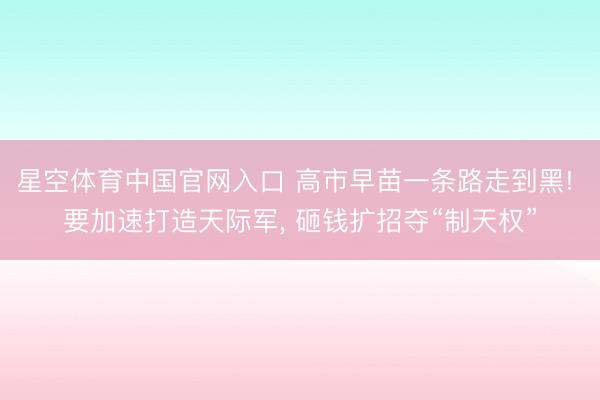 星空体育中国官网入口 高市早苗一条路走到黑! 要加速打造天际军， 砸钱扩招夺“制天权”