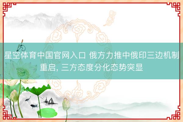 星空体育中国官网入口 俄方力推中俄印三边机制重启， 三方态度分化态势突显