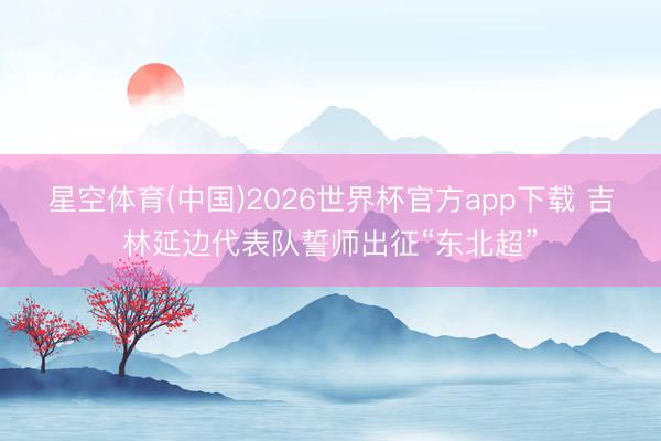 星空体育(中国)2026世界杯官方app下载 吉林延边代表队誓师出征“东北超”