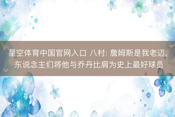 星空体育中国官网入口 八村: 詹姆斯是我老迈， 东说念主们将他与乔丹比肩为史上最好球员