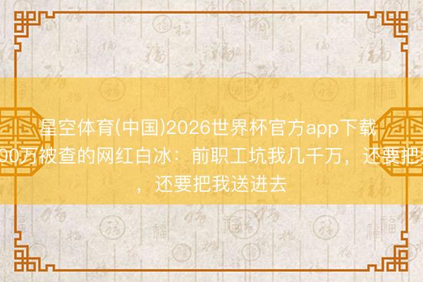 星空体育(中国)2026世界杯官方app下载 偷税超900万被查的网红白冰：前职工坑我几千万，还要把我送进去