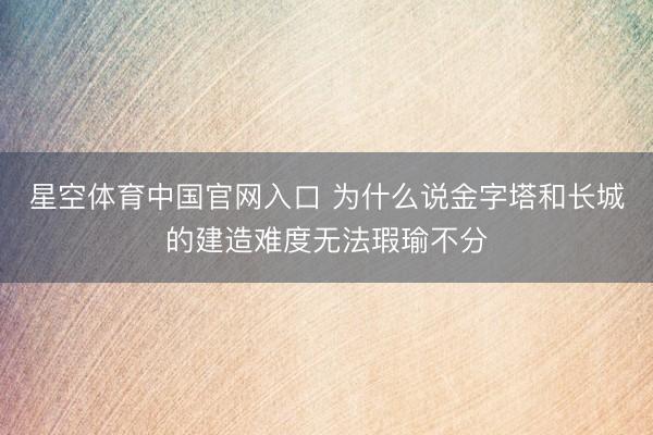 星空体育中国官网入口 为什么说金字塔和长城的建造难度无法瑕瑜不分