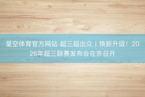 星空体育官方网站 超三超出众丨焕新升级！2026年超三联赛发布会在京召开