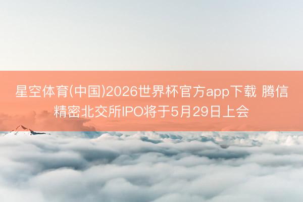 星空体育(中国)2026世界杯官方app下载 腾信精密北交所IPO将于5月29日上会