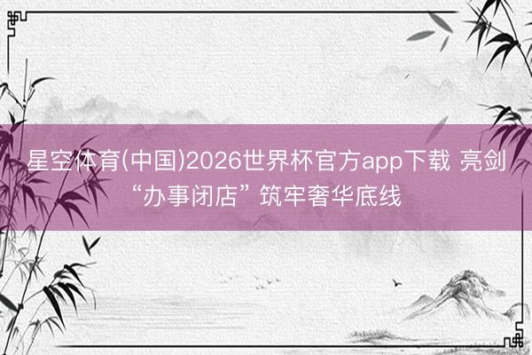 星空体育(中国)2026世界杯官方app下载 亮剑“办事闭店” 筑牢奢华底线