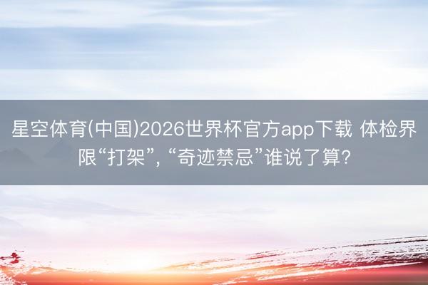 星空体育(中国)2026世界杯官方app下载 体检界限“打架”， “奇迹禁忌”谁说了算?