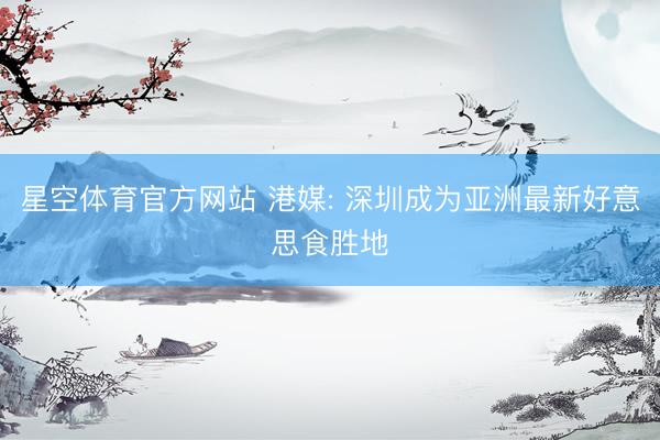 星空体育官方网站 港媒: 深圳成为亚洲最新好意思食胜地