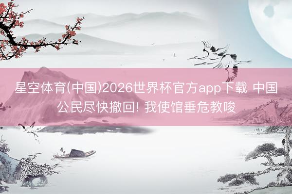 星空体育(中国)2026世界杯官方app下载 中国公民尽快撤回! 我使馆垂危教唆