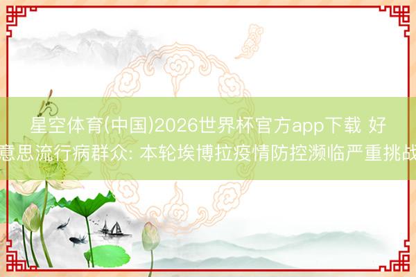 星空体育(中国)2026世界杯官方app下载 好意思流行病群众: 本轮埃博拉疫情防控濒临严重挑战