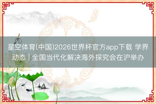 星空体育(中国)2026世界杯官方app下载 学界动态 | 全国当代化解决海外探究会在沪举办