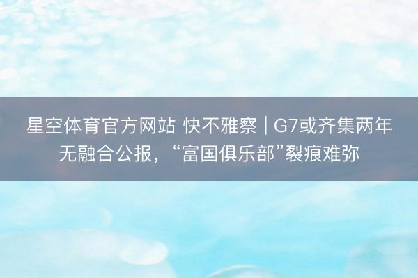星空体育官方网站 快不雅察 | G7或齐集两年无融合公报，“富国俱乐部”裂痕难弥