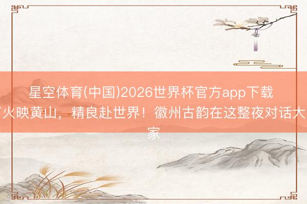 星空体育(中国)2026世界杯官方app下载 灯火映黄山，精良赴世界！徽州古韵在这整夜对话大家