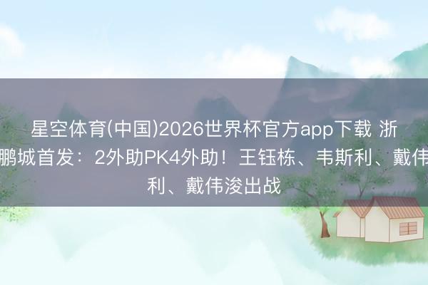 星空体育(中国)2026世界杯官方app下载 浙江vs新鹏城首发：2外助PK4外助！王钰栋、韦斯利、戴伟浚出战