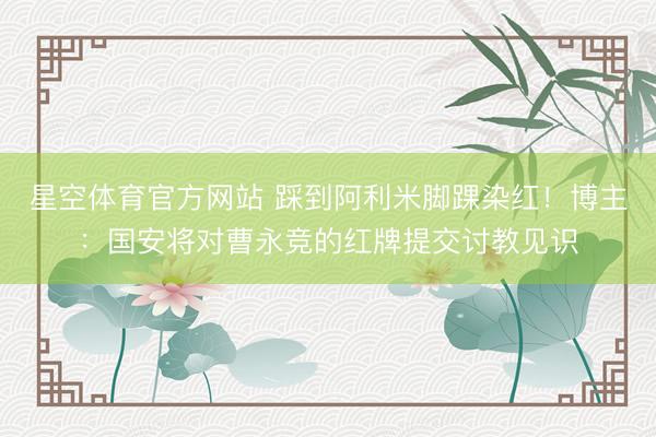 星空体育官方网站 踩到阿利米脚踝染红！博主：国安将对曹永竞的红牌提交讨教见识