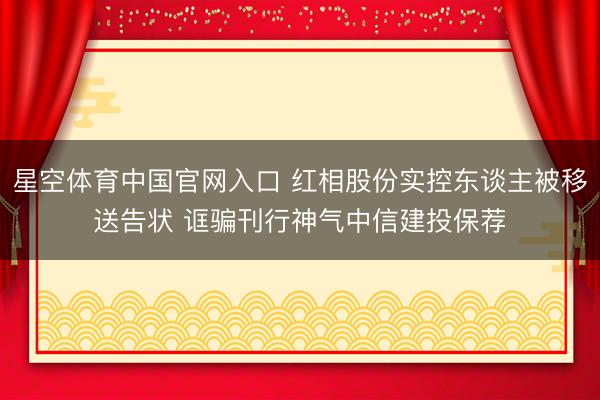 星空体育中国官网入口 红相股份实控东谈主被移送告状 诓骗刊行神气中信建投保荐