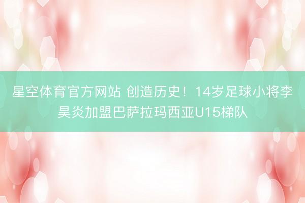 星空体育官方网站 创造历史！14岁足球小将李昊炎加盟巴萨拉玛西亚U15梯队