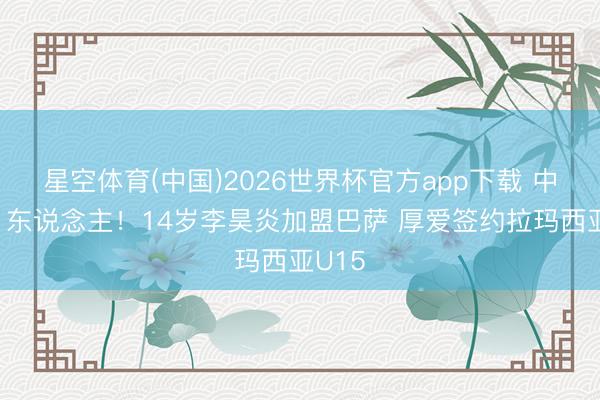 星空体育(中国)2026世界杯官方app下载 中国第1东说念主！14岁李昊炎加盟巴萨 厚爱签约拉玛西亚U15