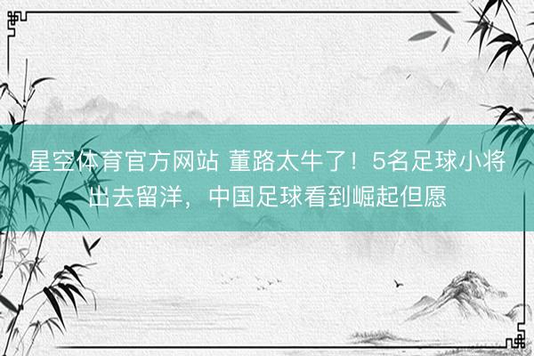 星空体育官方网站 董路太牛了！5名足球小将出去留洋，中国足球看到崛起但愿