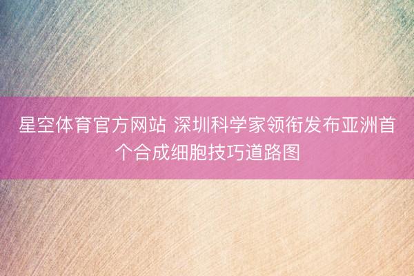 星空体育官方网站 深圳科学家领衔发布亚洲首个合成细胞技巧道路图
