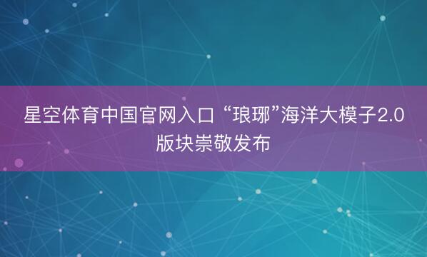 星空体育中国官网入口 “琅琊”海洋大模子2.0版块崇敬发布