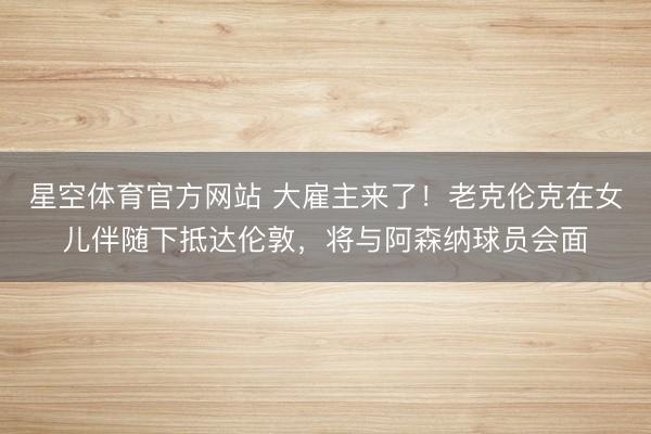 星空体育官方网站 大雇主来了！老克伦克在女儿伴随下抵达伦敦，将与阿森纳球员会面