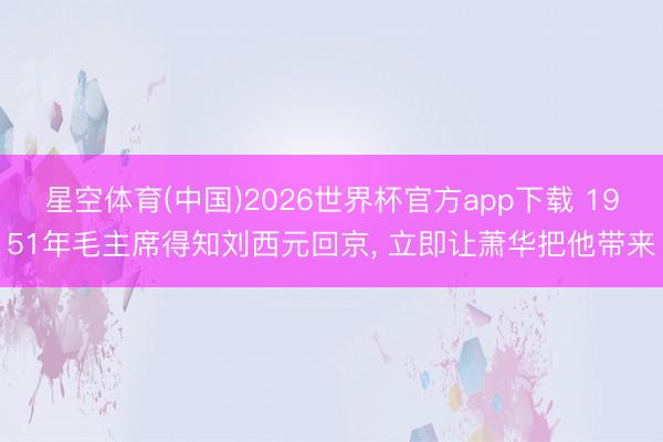 星空体育(中国)2026世界杯官方app下载 1951年毛主席得知刘西元回京， 立即让萧华把他带来